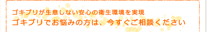 ゴキブリが生息しない安心の衛生環境を実現　ゴキブリでお悩みの方は、今すぐご相談ください