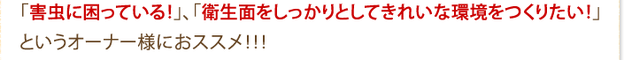 「害虫に困っている！」、「衛生面をしっかりとしてきれいな環境をつくりたい！」というオーナー様におススメ！！！