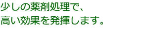 少しの薬剤処理で、高い効果を発揮します。