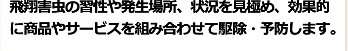 飛翔害虫の習性や発生場所、状況を見極め、効果的に商品やサービスを組み合わせて駆除・予防します。