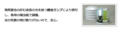 飛翔害虫の好む波長の光を放つ誘虫ランプにより誘引し、専用の補虫紙で捕獲。虫の死骸の飛び散りがないので、安心。