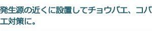 発生源の近くに設置してチョウバエ、コバエ対策に。