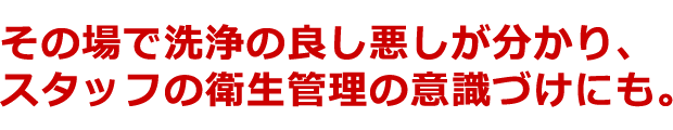 損場で洗浄の良し悪しが分かり、スタッフの衛生管理の意識づけにも。