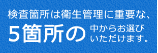 検査箇所は衛生管理に必要な、5箇所の中からお選びいただけます。