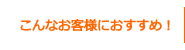 こんなお客様におすすめ！