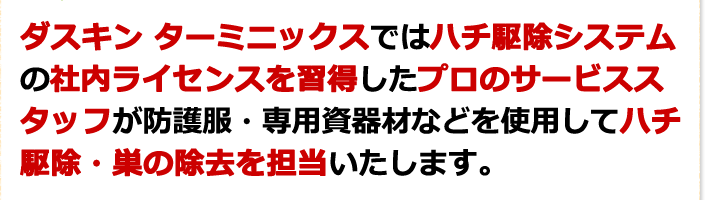 ダスキンターミニックスではハチ駆除システムの社内ライセンスを取得したプロのサービススタッフが防護服・専用資器材などを使用してハチ駆除・巣の除去を担当したします。